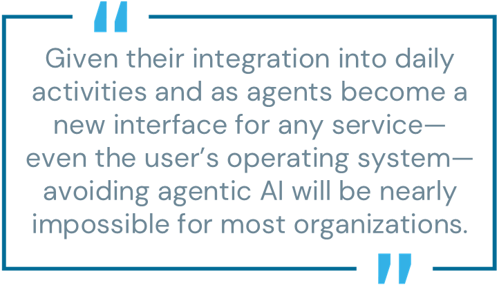 Given their integration into daily activities and as agents become a new interface for any service—even the user’s operating system—avoiding agentic AI will be nearly impossible for most organizations.